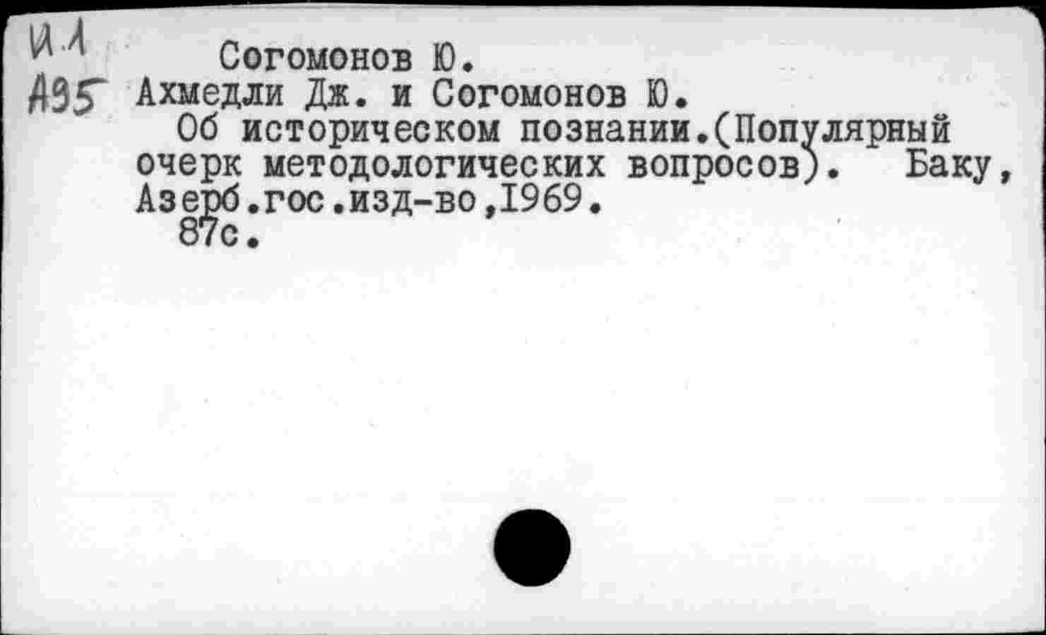 ﻿и л Согомонов Ю.
/)35“ Ахмедли Дж. и Согомонов Ю.
Об историческом познании.(Популярный очерк методологических вопросов). Баку, Азерб.гос.изд-во,1969.
87с.